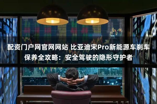 配资门户网官网网站 比亚迪宋Pro新能源车刹车保养全攻略：安全驾驶的隐形守护者