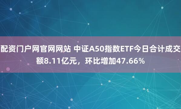 配资门户网官网网站 中证A50指数ETF今日合计成交额8.11亿元，环比增加47.66%