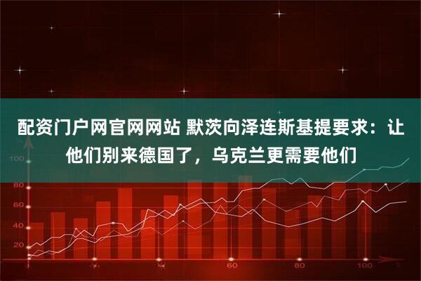 配资门户网官网网站 默茨向泽连斯基提要求：让他们别来德国了，乌克兰更需要他们