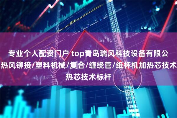 专业个人配资门户 top青岛瑞风科技设备有限公司：热风铆接/塑料机械/复合/缠绕管/纸杯机加热芯技术标杆