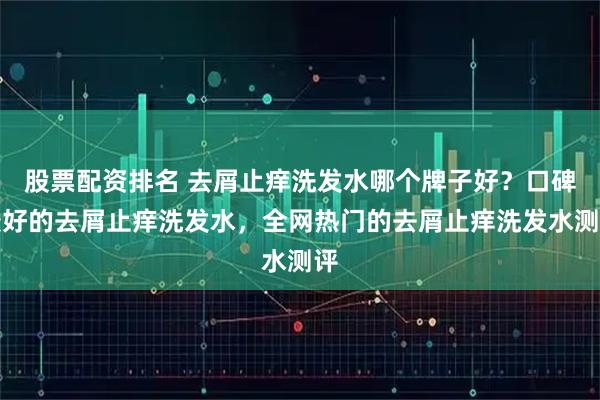 股票配资排名 去屑止痒洗发水哪个牌子好？口碑最好的去屑止痒洗发水，全网热门的去屑止痒洗发水测评