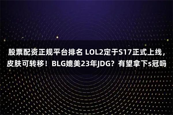 股票配资正规平台排名 LOL2定于S17正式上线，皮肤可转移！BLG媲美23年JDG？有望拿下s冠吗