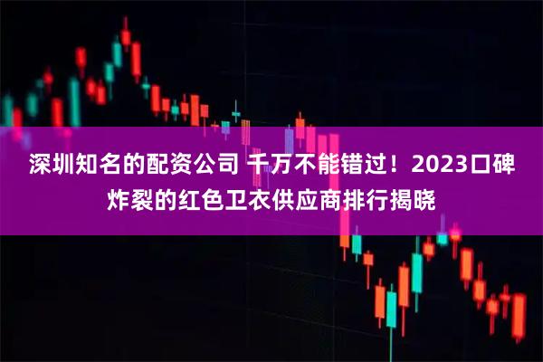 深圳知名的配资公司 千万不能错过！2023口碑炸裂的红色卫衣供应商排行揭晓
