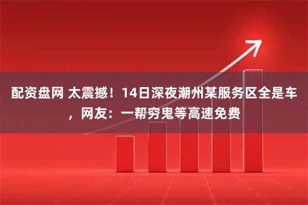 配资盘网 太震撼！14日深夜潮州某服务区全是车，网友：一帮穷鬼等高速免费