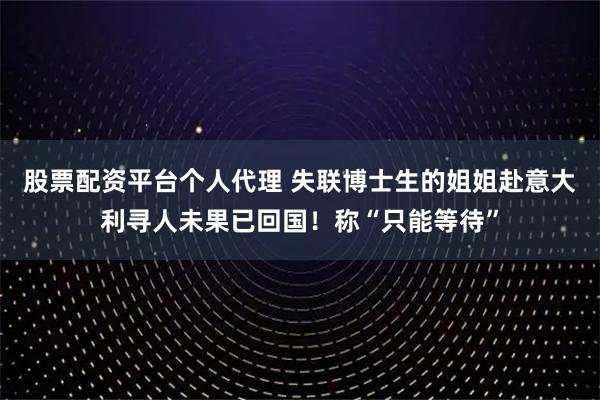 股票配资平台个人代理 失联博士生的姐姐赴意大利寻人未果已回国！称“只能等待”