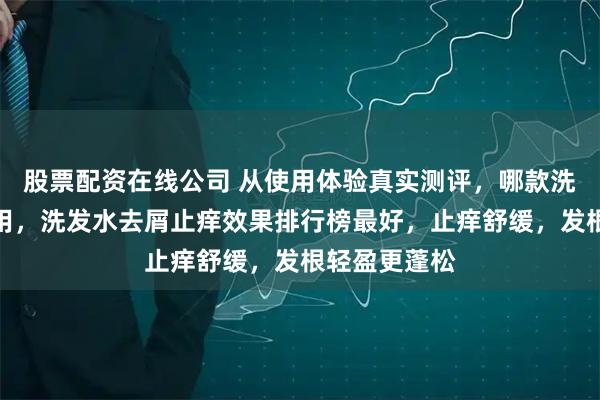股票配资在线公司 从使用体验真实测评，哪款洗发水比较好用，洗发水去屑止痒效果排行榜最好，止痒舒缓，发根轻盈更蓬松
