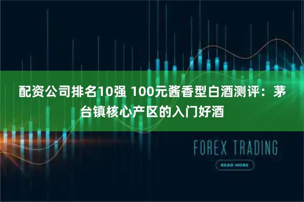 配资公司排名10强 100元酱香型白酒测评：茅台镇核心产区的入门好酒