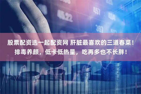 股票配资选一起配资网 肝脏最喜欢的三道春菜！排毒养颜，低卡低热量，吃再多也不长胖！