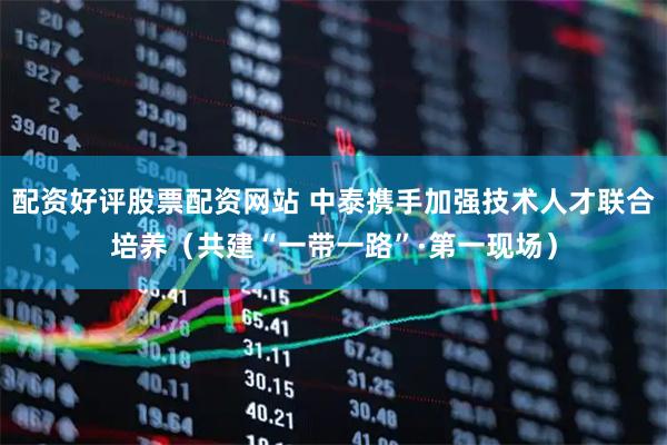 配资好评股票配资网站 中泰携手加强技术人才联合培养（共建“一带一路”·第一现场）