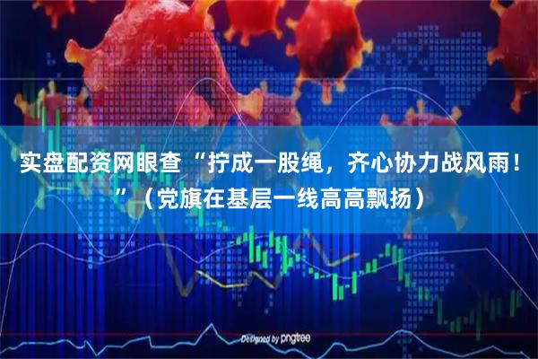 实盘配资网眼查 “拧成一股绳，齐心协力战风雨！”（党旗在基层一线高高飘扬）