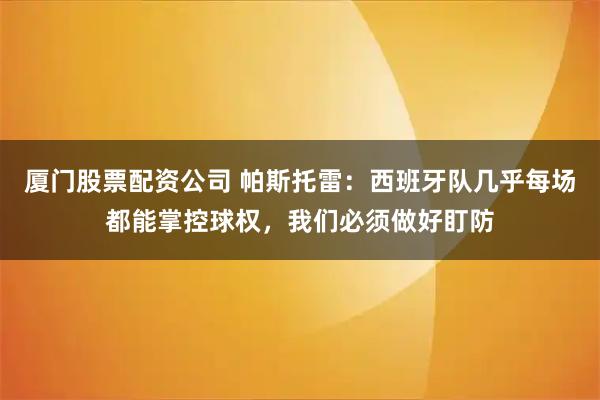 厦门股票配资公司 帕斯托雷：西班牙队几乎每场都能掌控球权，我们必须做好盯防