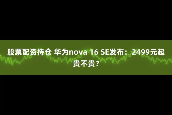 股票配资持仓 华为nova 16 SE发布：2499元起贵不贵？